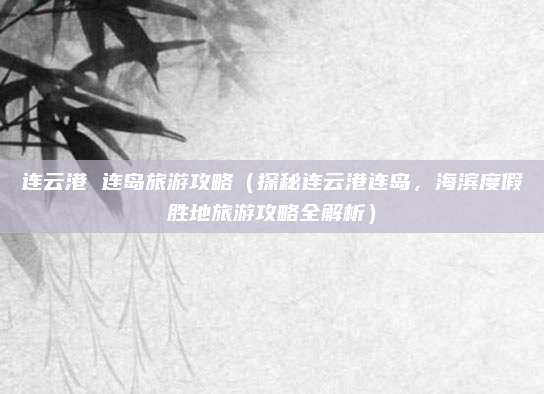 连云港 连岛旅游攻略(探秘连云港连岛,海滨度假胜地旅游攻略全解析)