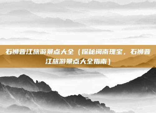 石狮晋江旅游景点大全(探秘闽南瑰宝,石狮晋江旅游景点大全指南)