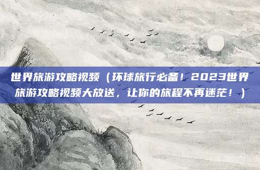 世界旅游攻略视频(环球旅行必备!2023世界旅游攻略视频大放送,让你的旅程不再迷茫!)