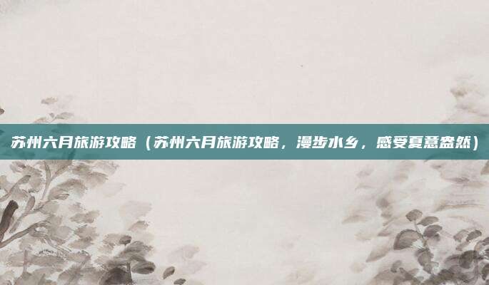 苏州六月旅游攻略(苏州六月旅游攻略,漫步水乡,感受夏意盎然)