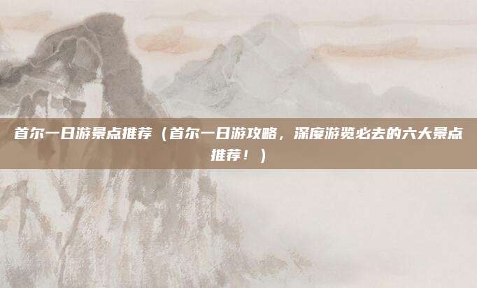 首尔一日游景点推荐(首尔一日游攻略,深度游览必去的六大景点推荐!)