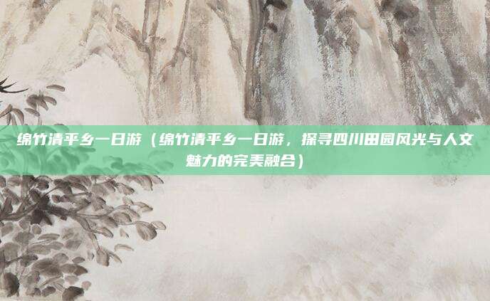绵竹清平乡一日游（绵竹清平乡一日游，探寻四川田园风光与人文魅力的完美融合）