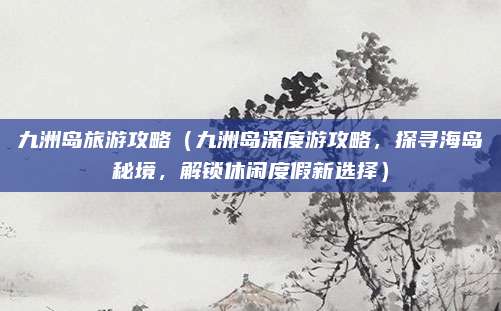 九洲岛旅游攻略（九洲岛深度游攻略，探寻海岛秘境，解锁休闲度假新选择）
