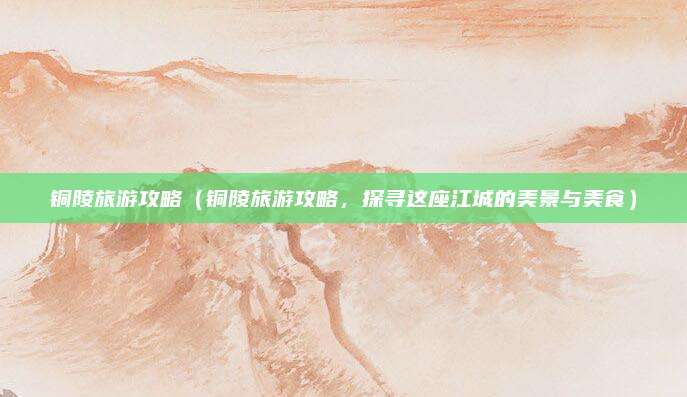 铜陵旅游攻略（铜陵旅游攻略，探寻这座江城的美景与美食）