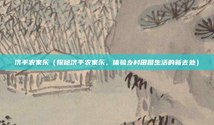 济平农家乐（探秘济平农家乐，体验乡村田园生活的新去处）