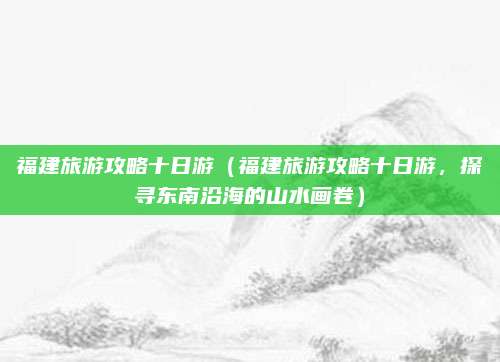 福建旅游攻略十日游（福建旅游攻略十日游，探寻东南沿海的山水画卷）