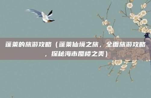 蓬莱的旅游攻略（蓬莱仙境之旅，全面旅游攻略，探秘海市蜃楼之美）