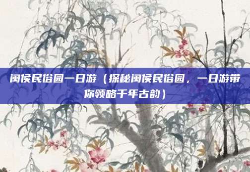 闽侯民俗园一日游(探秘闽侯民俗园,一日游带你领略千年古韵)