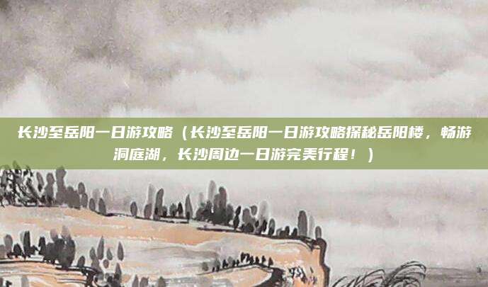 长沙至岳阳一日游攻略（长沙至岳阳一日游攻略探秘岳阳楼，畅游洞庭湖，长沙周边一日游完美行程！）