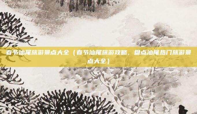 春节汕尾旅游景点大全(春节汕尾旅游攻略,盘点汕尾热门旅游景点大全)