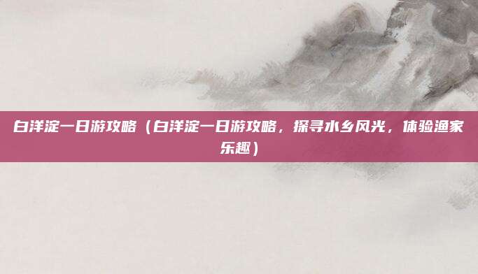 白洋淀一日游攻略(白洋淀一日游攻略,探寻水乡风光,体验渔家乐趣)