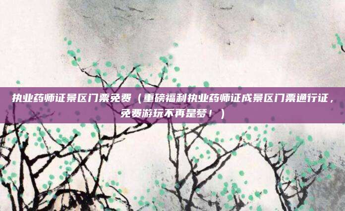执业药师证景区门票免费(重磅福利执业药师证成景区门票通行证,免费游玩不再是梦!)
