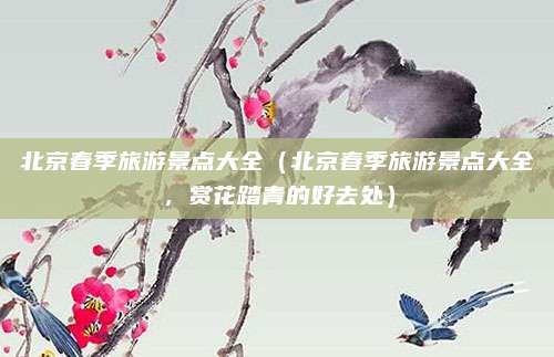 北京春季旅游景点大全(北京春季旅游景点大全,赏花踏青的好去处)