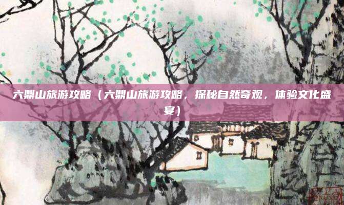 六鼎山旅游攻略(六鼎山旅游攻略,探秘自然奇观,体验文化盛宴)
