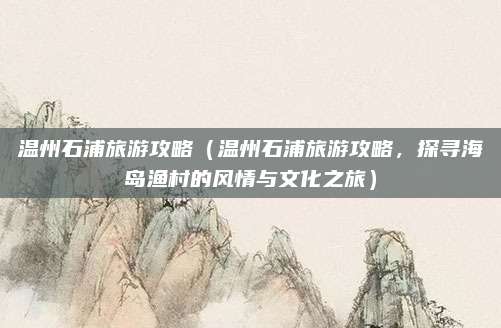 温州石浦旅游攻略(温州石浦旅游攻略,探寻海岛渔村的风情与文化之旅)