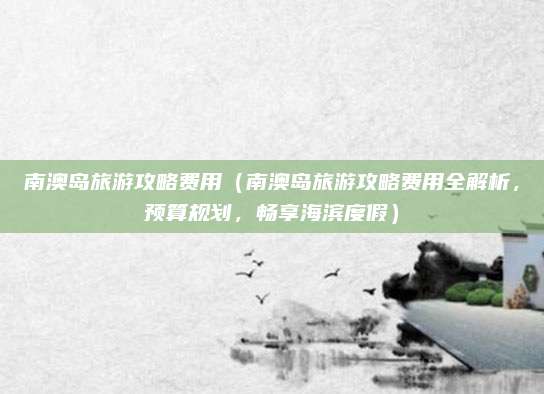 南澳岛旅游攻略费用(南澳岛旅游攻略费用全解析,预算规划,畅享海滨度假)