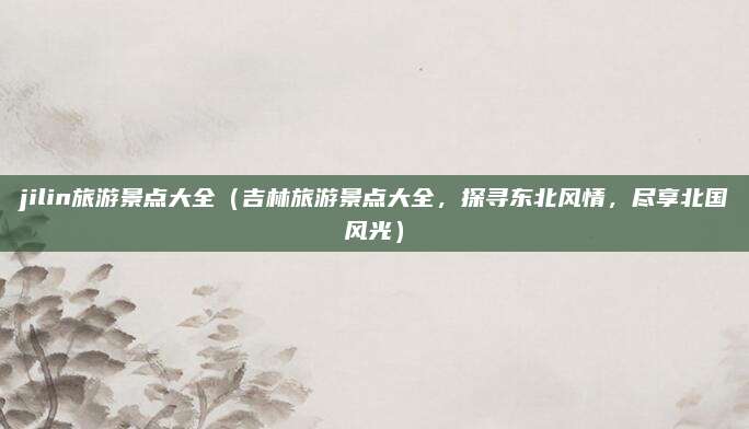jilin旅游景点大全(吉林旅游景点大全,探寻东北风情,尽享北国风光)