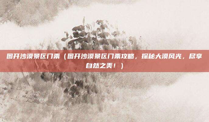 图开沙漠景区门票(图开沙漠景区门票攻略,探秘大漠风光,尽享自然之美!)