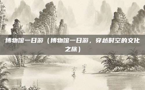 博物馆一日游(博物馆一日游,穿越时空的文化之旅)