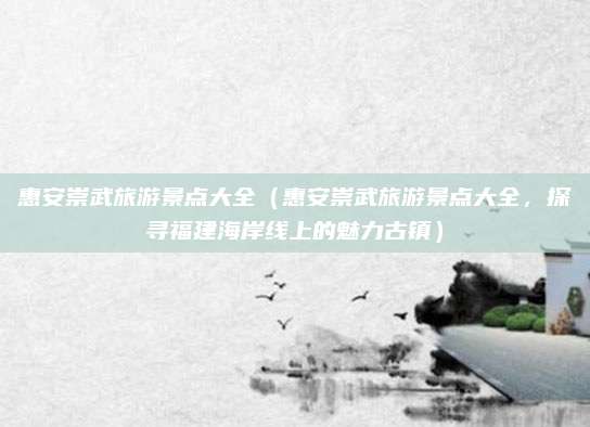 惠安崇武旅游景点大全(惠安崇武旅游景点大全,探寻福建海岸线上的魅力古镇)