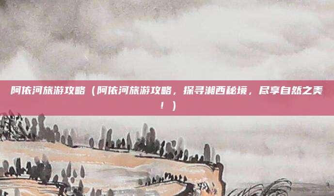 阿依河旅游攻略(阿依河旅游攻略,探寻湘西秘境,尽享自然之美!)