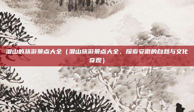 潜山的旅游景点大全(潜山旅游景点大全,探索安徽的自然与文化奇观)