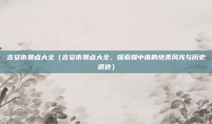 吉安市景点大全(吉安市景点大全,探索赣中南的绝美风光与历史遗迹)