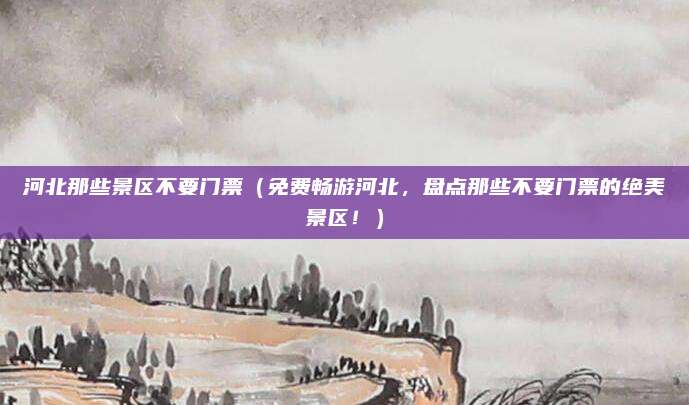 河北那些景区不要门票(免费畅游河北,盘点那些不要门票的绝美景区!)