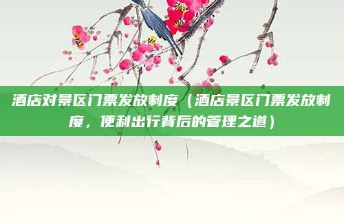 酒店对景区门票发放制度(酒店景区门票发放制度,便利出行背后的管理之道)