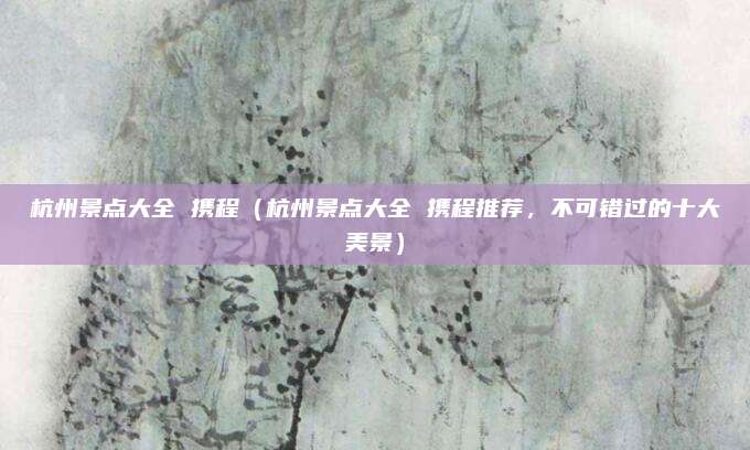 杭州景点大全 携程(杭州景点大全 携程推荐,不可错过的十大美景)