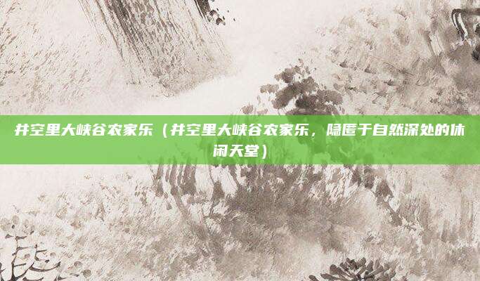 井空里大峡谷农家乐(井空里大峡谷农家乐,隐匿于自然深处的休闲天堂)