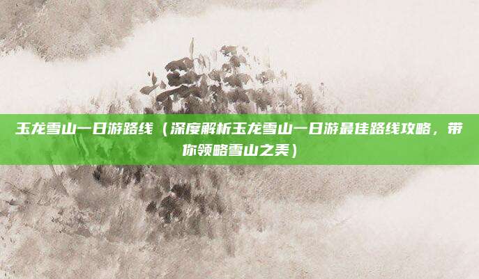 玉龙雪山一日游路线(深度解析玉龙雪山一日游最佳路线攻略,带你领略雪山之美)