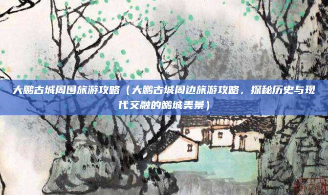 大鹏古城周围旅游攻略（大鹏古城周边旅游攻略，探秘历史与现代交融的鹏城美景）
