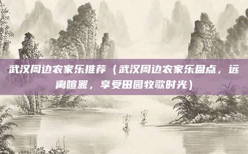 武汉周边农家乐推荐(武汉周边农家乐盘点,远离喧嚣,享受田园牧歌时光)