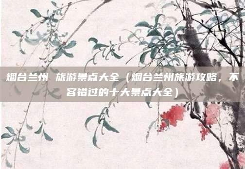 烟台兰州 旅游景点大全(烟台兰州旅游攻略,不容错过的十大景点大全)