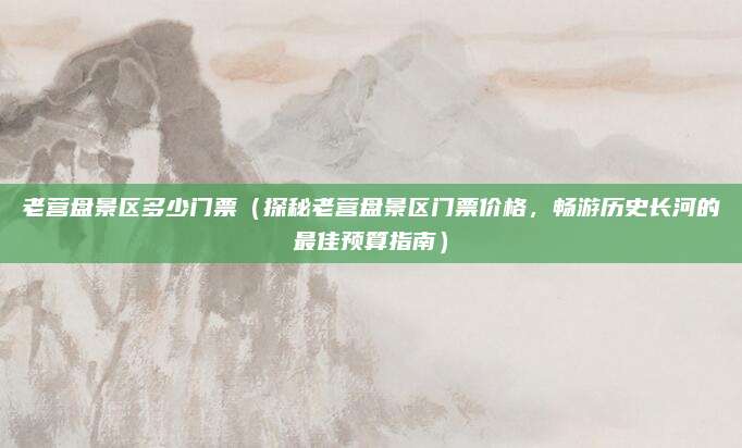 老营盘景区多少门票(探秘老营盘景区门票价格,畅游历史长河的最佳预算指南)