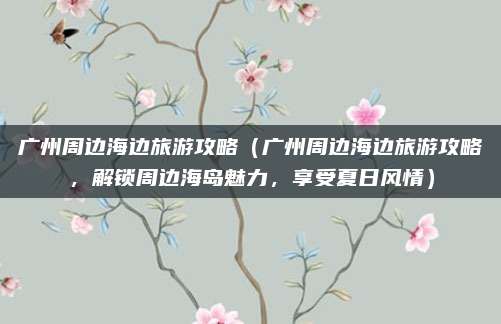 广州周边海边旅游攻略（广州周边海边旅游攻略，解锁周边海岛魅力，享受夏日风情）