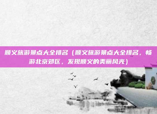 顺义旅游景点大全排名(顺义旅游景点大全排名,畅游北京郊区,发现顺义的美丽风光)