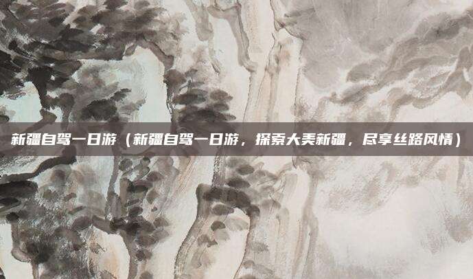 新疆自驾一日游（新疆自驾一日游，探索大美新疆，尽享丝路风情）