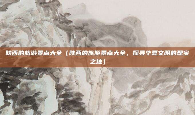 陕西的旅游景点大全(陕西的旅游景点大全,探寻华夏文明的瑰宝之地)
