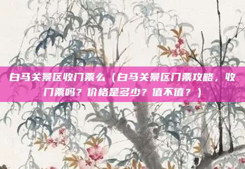 白马关景区收门票么(白马关景区门票攻略,收门票吗?价格是多少?值不值?)