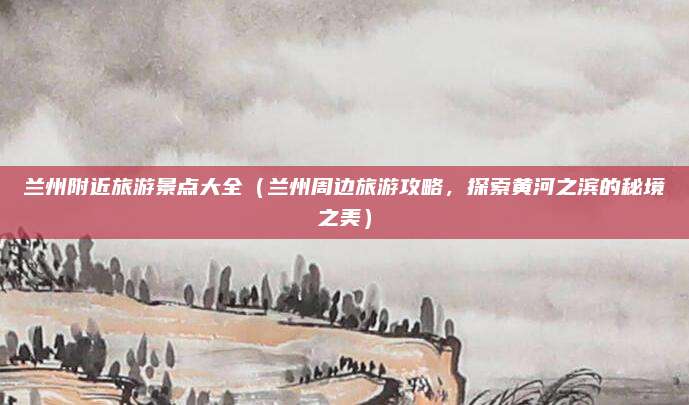 兰州附近旅游景点大全(兰州周边旅游攻略,探索黄河之滨的秘境之美)