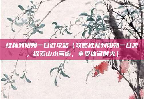 桂林到阳朔一日游攻略(攻略桂林到阳朔一日游,探索山水画廊,享受休闲时光)