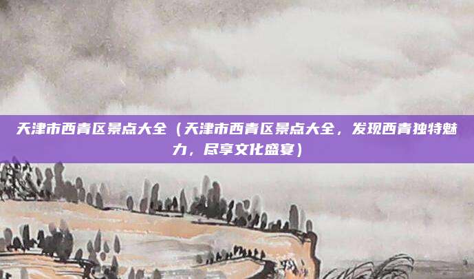 天津市西青区景点大全(天津市西青区景点大全,发现西青独特魅力,尽享文化盛宴)