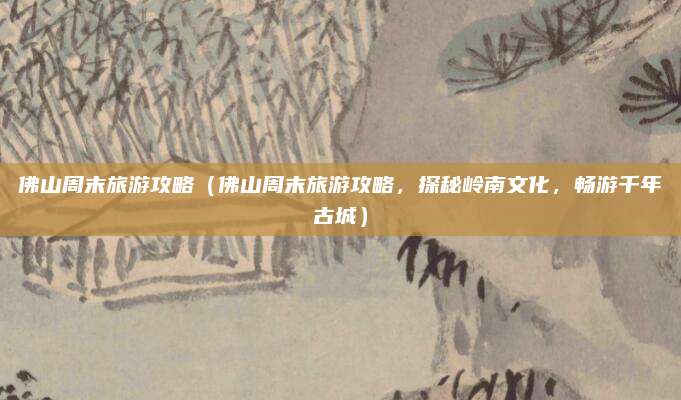 佛山周末旅游攻略(佛山周末旅游攻略,探秘岭南文化,畅游千年古城)