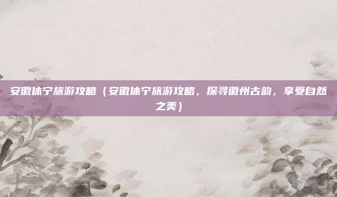 安徽休宁旅游攻略(安徽休宁旅游攻略,探寻徽州古韵,享受自然之美)
