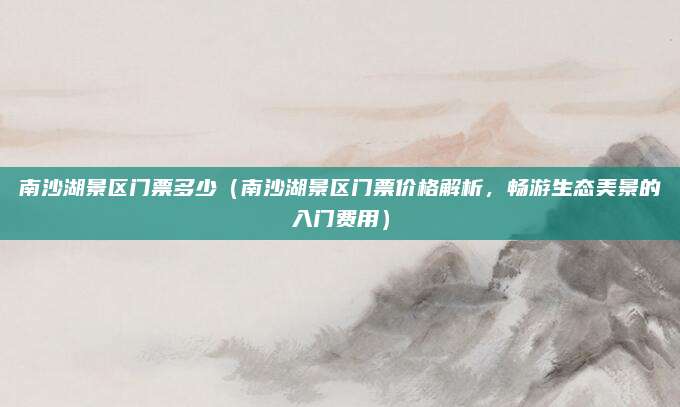 南沙湖景区门票多少(南沙湖景区门票价格解析,畅游生态美景的入门费用)