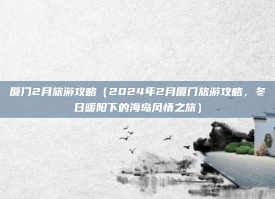 厦门2月旅游攻略(2024年2月厦门旅游攻略,冬日暖阳下的海岛风情之旅)