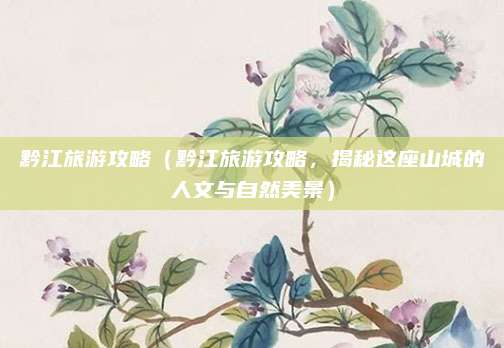 黔江旅游攻略（黔江旅游攻略，揭秘这座山城的人文与自然美景）