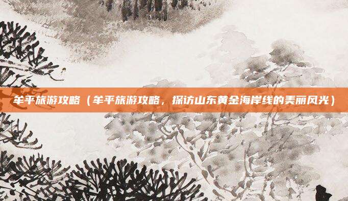 牟平旅游攻略（牟平旅游攻略，探访山东黄金海岸线的美丽风光）